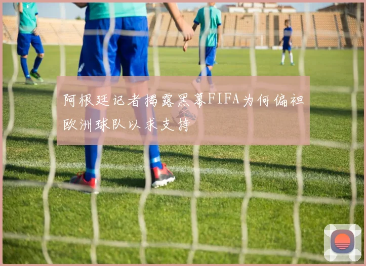 阿根廷记者揭露黑幕FIFA为何偏袒欧洲球队以求支持