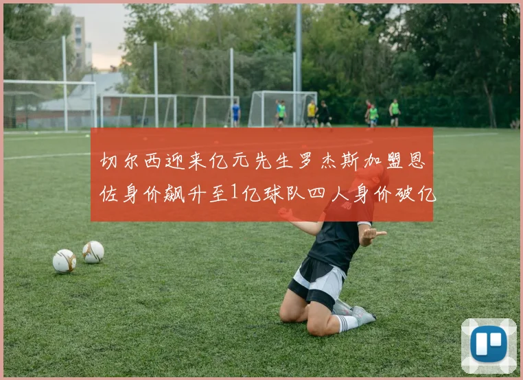 切尔西迎来亿元先生罗杰斯加盟恩佐身价飙升至1亿球队四人身价破亿
