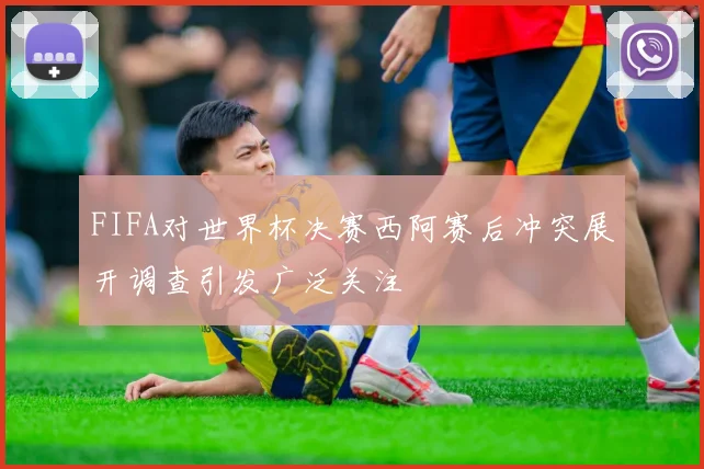 FIFA对世界杯决赛西阿赛后冲突展开调查引发广泛关注