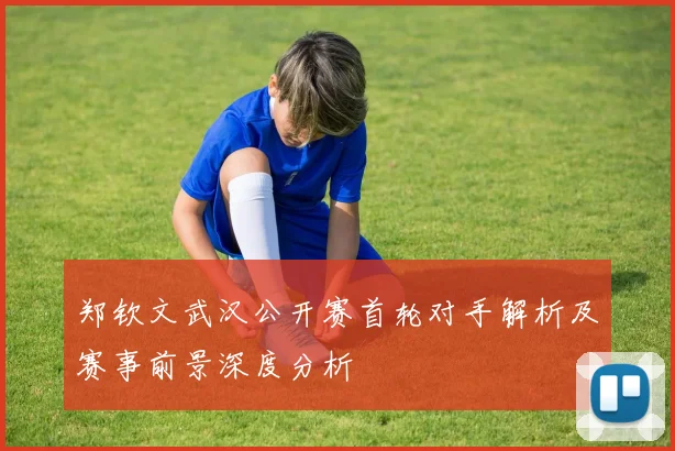 郑钦文武汉公开赛首轮对手解析及赛事前景深度分析