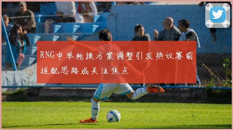 RNG中单轮换方案调整引发热议赛前适配思路成关注焦点