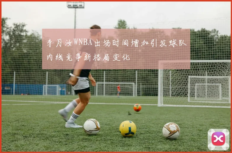 李月汝WNBA出场时间增加引发球队内线竞争新格局变化