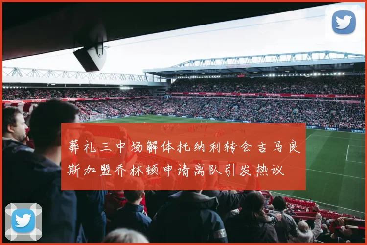 葬礼三中场解体托纳利转会吉马良斯加盟乔林顿申请离队引发热议