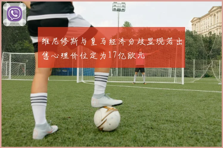 维尼修斯与皇马经济分歧显现若出售心理价位定为17亿欧元