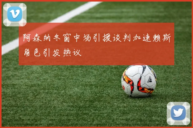 阿森纳冬窗中场引援谈判加速赖斯角色引发热议