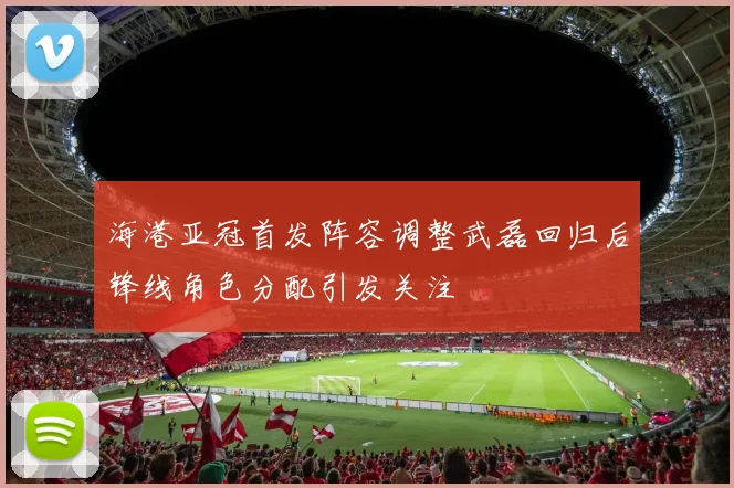 海港亚冠首发阵容调整武磊回归后锋线角色分配引发关注