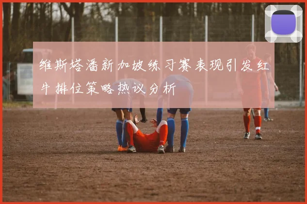 维斯塔潘新加坡练习赛表现引发红牛排位策略热议分析