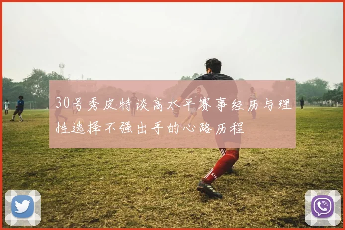 30号秀皮特谈高水平赛事经历与理性选择不强出手的心路历程