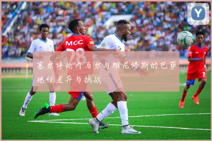 塞尔评论内马尔与维尼修斯的巴萨地位差异与挑战