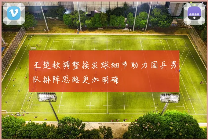 王楚钦调整接发球细节助力国乒男队排阵思路更加明确