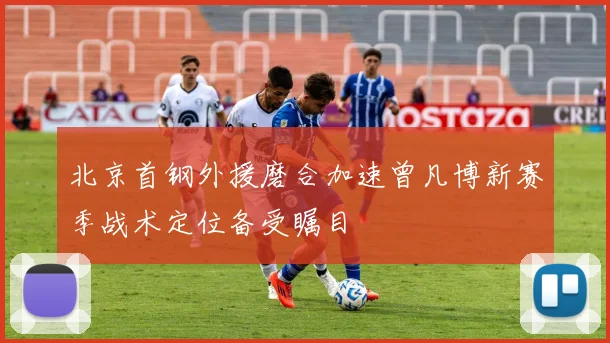北京首钢外援磨合加速曾凡博新赛季战术定位备受瞩目